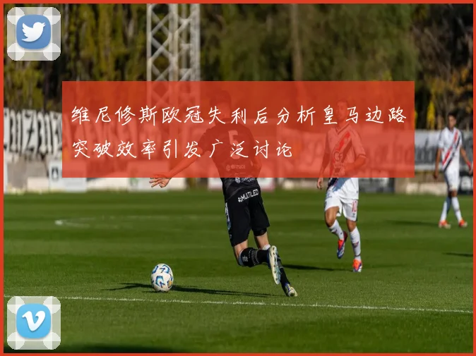 维尼修斯欧冠失利后分析皇马边路突破效率引发广泛讨论